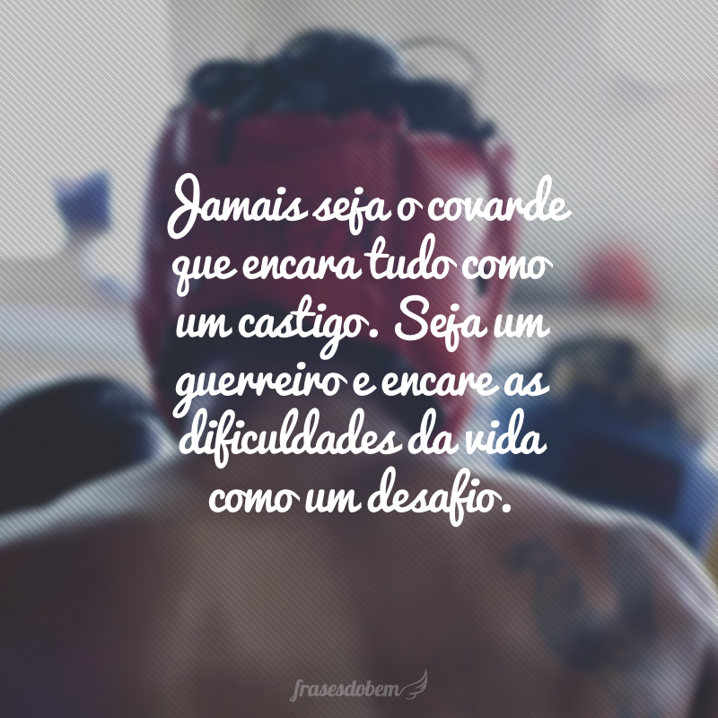 Jamais seja o covarde que encara tudo como um castigo. Seja um guerreiro e encare as dificuldades da vida como um desafio.