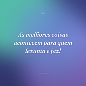 As melhores coisas acontecem para quem levanta e faz!