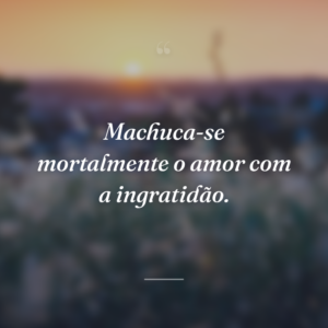 Machuca-se mortalmente o amor com a ingratidão.