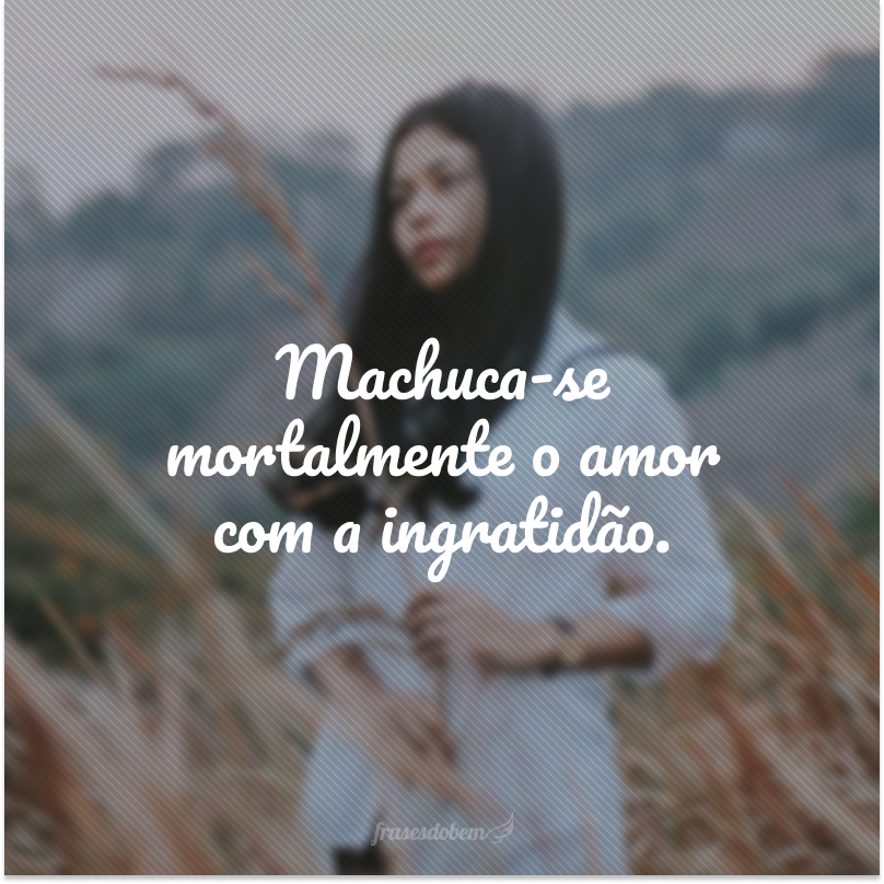 Machuca-se mortalmente o amor com a ingratidão.