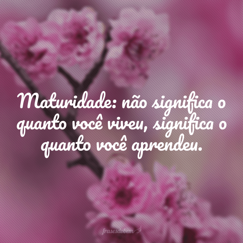 Maturidade: não significa o quanto você viveu, significa o quanto você aprendeu.