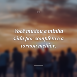 Você mudou a minha vida por completo e a tornou melhor.