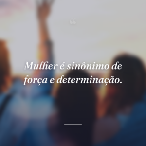 Mulher é sinônimo de força e determinação.