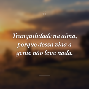 Tranquilidade na alma, porque dessa vida a gente não leva nada.