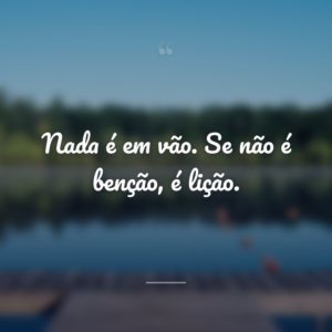 Nada é em vão. Se não é benção, é lição.