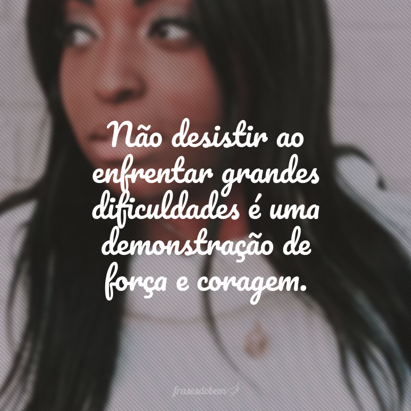 Não desistir ao enfrentar grandes dificuldades é uma demonstração de força e coragem.