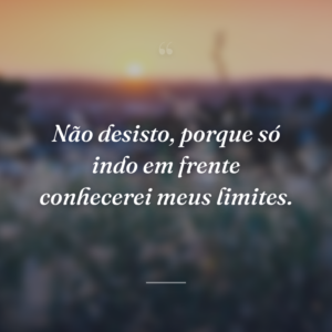 Não desisto, porque só indo em frente conhecerei meus limites.