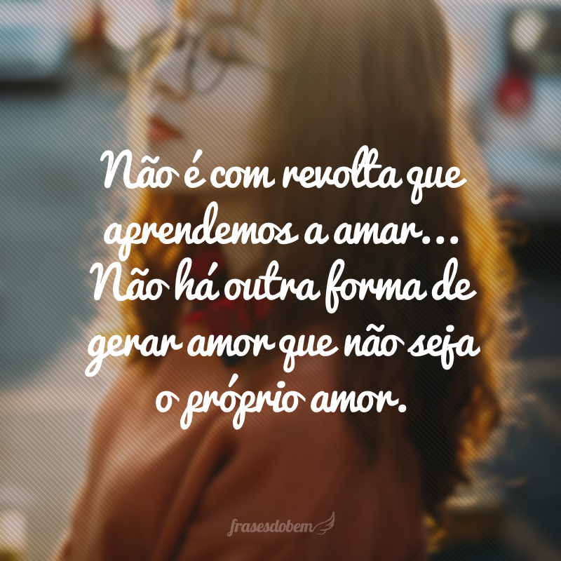 Não é com revolta que aprendemos a amar... Não há outra forma de gerar amor que não seja o próprio amor.