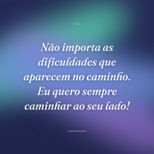 Não importa as dificuldades que aparecem no caminho. Eu quero sempre caminhar ao seu lado!