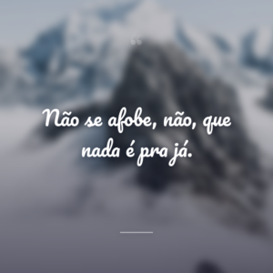 Não se afobe, não, que nada é pra já.