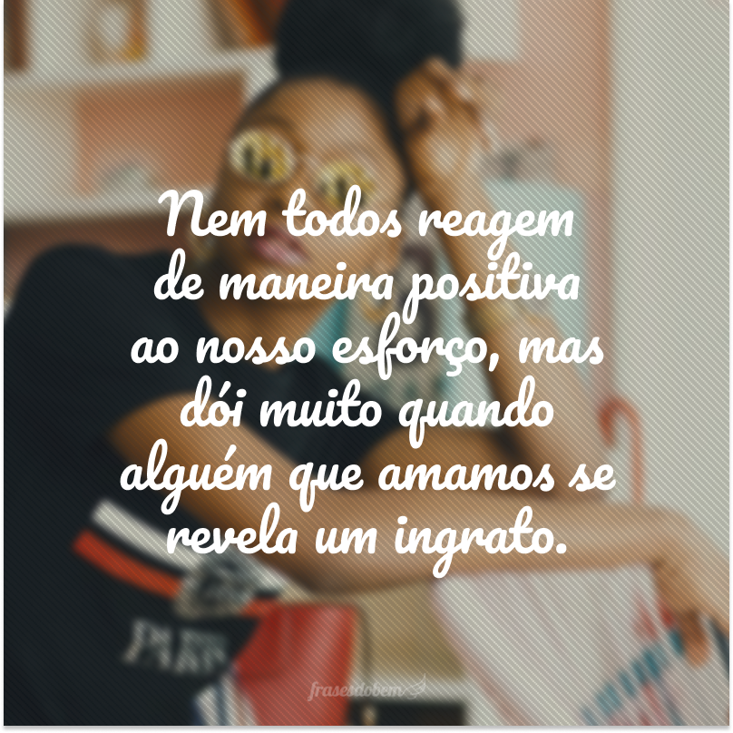 Nem todos reagem de maneira positiva ao nosso esforço, mas dói muito quando alguém que amamos se revela um ingrato.