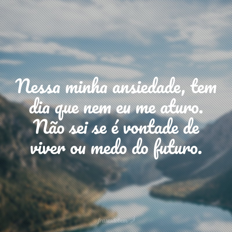 Nessa minha ansiedade, tem dia que nem eu me aturo. Não sei se é vontade de viver ou medo do futuro.