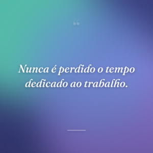 Nunca é perdido o tempo dedicado ao trabalho.