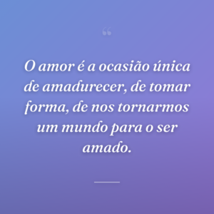 O amor é a ocasião única de amadurecer, de tomar forma, de nos tornarmos um mundo para o ser amado.