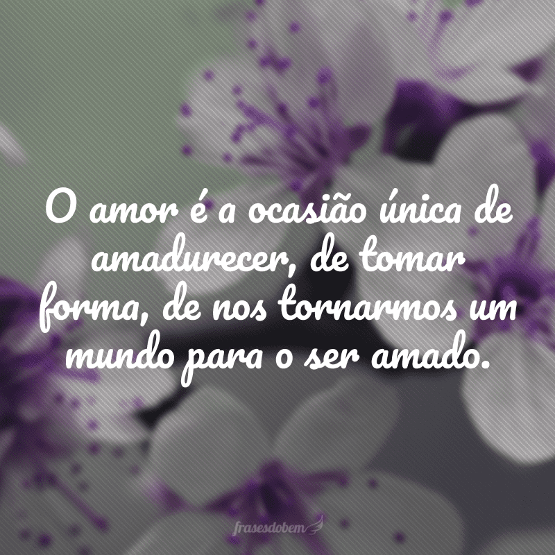 O amor é a ocasião única de amadurecer, de tomar forma, de nos tornarmos um mundo para o ser amado.