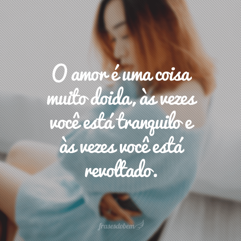 O amor é uma coisa muito doida, às vezes você está tranquilo e às vezes você está revoltado.