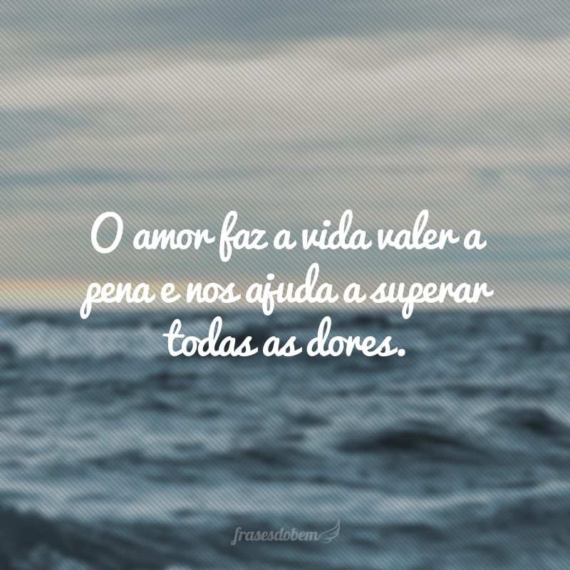 O amor faz a vida valer a pena e nos ajuda a superar todas as dores.