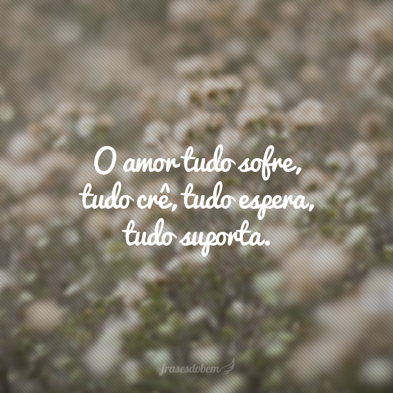 O amor tudo sofre, tudo crê, tudo espera, tudo suporta.