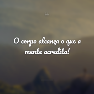 O corpo alcança o que a mente acredita!
