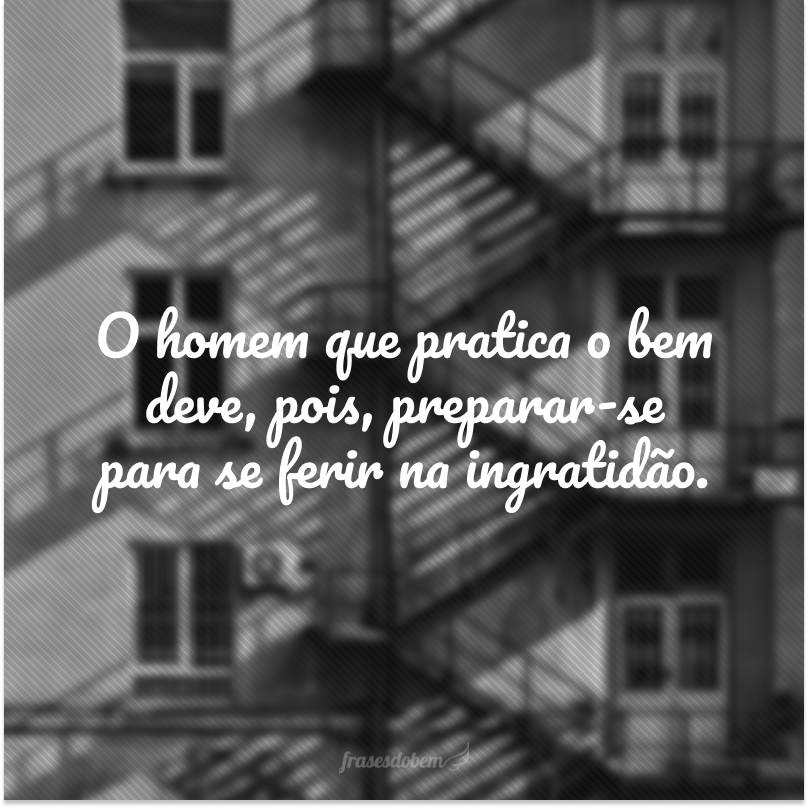 O homem que pratica o bem deve, pois, preparar-se para se ferir na ingratidão.