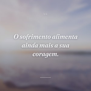 O sofrimento alimenta ainda mais a sua coragem.
