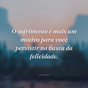 O sofrimento é mais um motivo para você persistir na busca da felicidade.