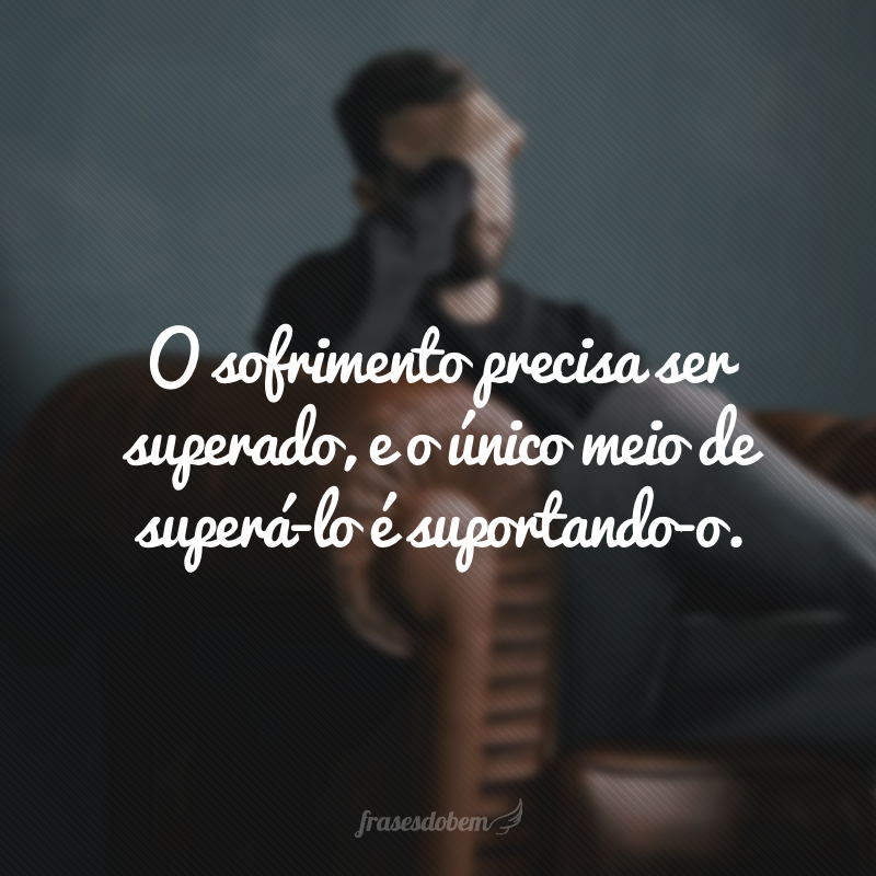 O sofrimento precisa ser superado, e o único meio de superá-lo é suportando-o.