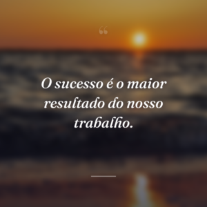 O sucesso é o maior resultado do nosso trabalho.