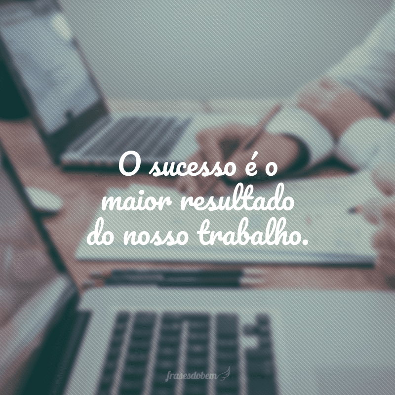 O sucesso é o maior resultado do nosso trabalho.