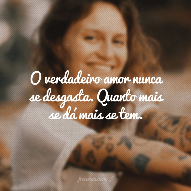 O verdadeiro amor nunca se desgasta. Quanto mais se dá mais se tem. 