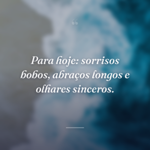 Para hoje: sorrisos bobos, abraços longos e olhares sinceros.