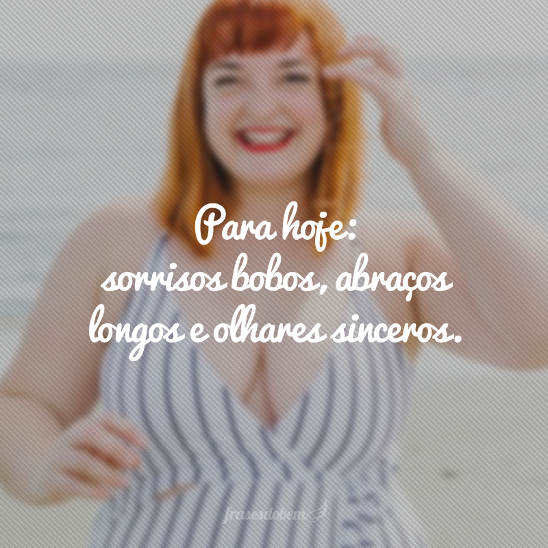 Para hoje: sorrisos bobos, abraços longos e olhares sinceros.