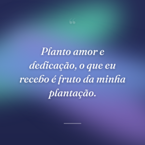 Planto amor e dedicação, o que eu recebo é fruto da minha plantação.