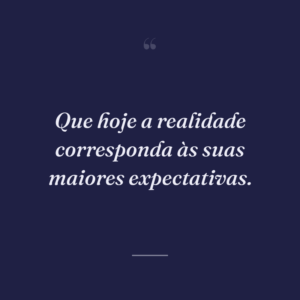 Que hoje a realidade corresponda às suas maiores expectativas.