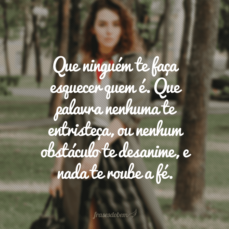 Que ninguém te faça esquecer quem é. Que palavra nenhuma te entristeça, ou nenhum obstáculo te desanime, e nada te roube a fé.