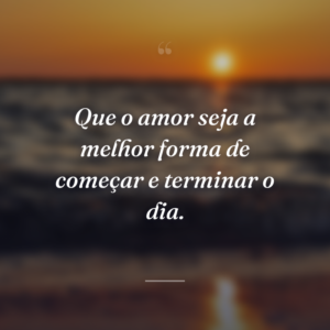 Que o amor seja a melhor forma de começar e terminar o dia.
