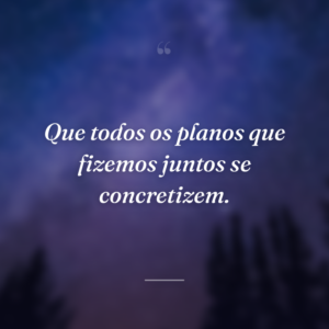 Que todos os planos que fizemos juntos se concretizem.