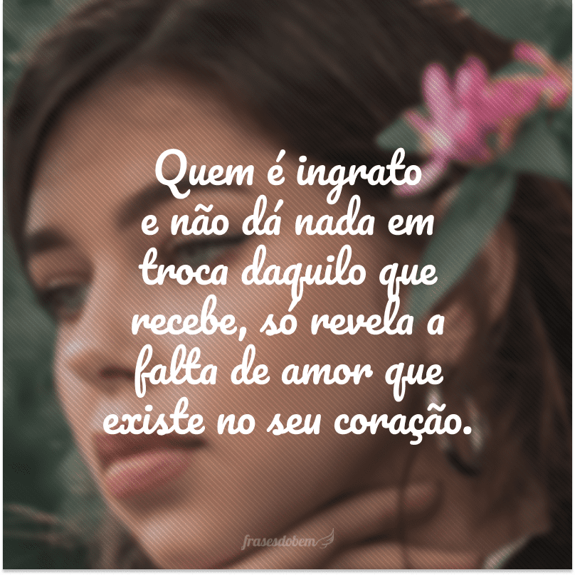 Quem é ingrato e não dá nada em troca daquilo que recebe, só revela a falta de amor que existe no seu coração.