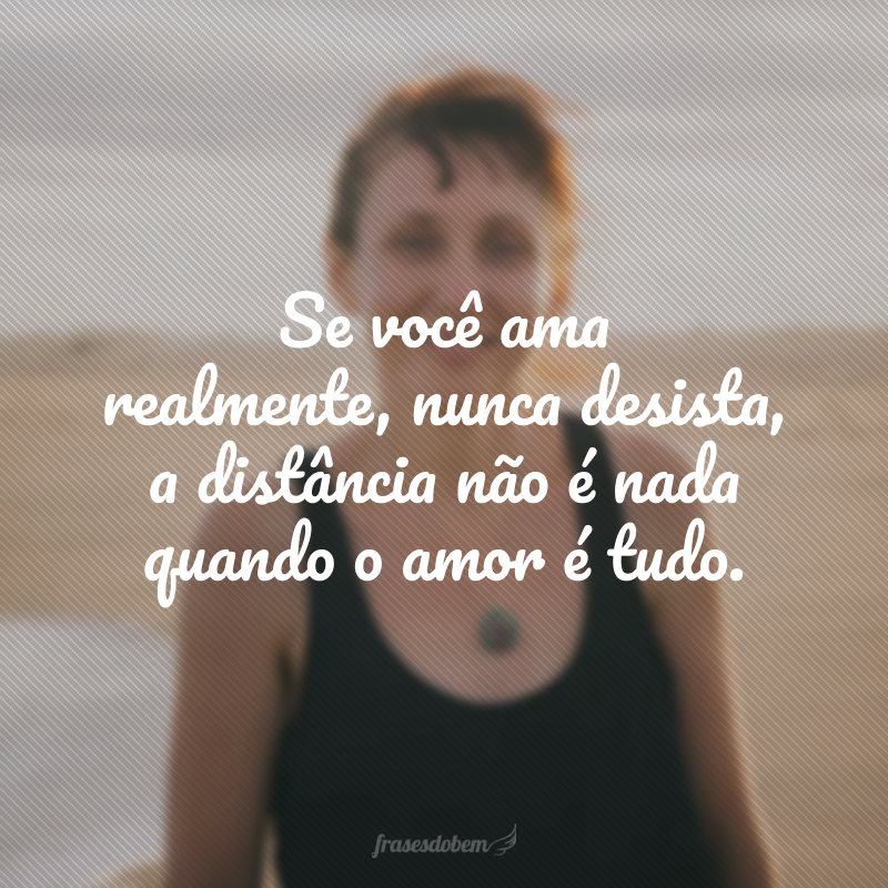 Se você ama realmente, nunca desista, a distância não é nada quando o amor é tudo.