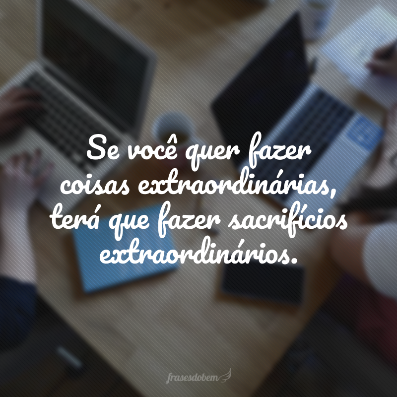 Se você quer fazer coisas extraordinárias, terá que fazer sacrifícios extraordinários.