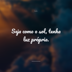Seja como o sol, tenha luz própria.