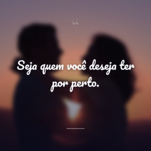 Seja quem você deseja ter por perto.