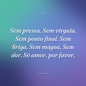 Sem pressa. Sem vírgula. Sem ponto final. Sem briga. Sem mágoa. Sem dor. Só amor, por favor.