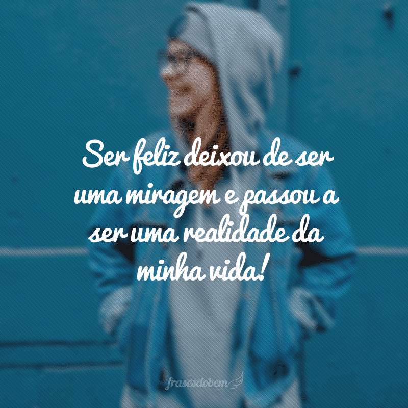 Ser feliz deixou de ser uma miragem e passou a ser uma realidade da minha vida!