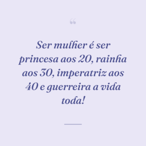Ser mulher é ser princesa aos 20, rainha aos 30, imperatriz aos 40 e guerreira a vida toda!