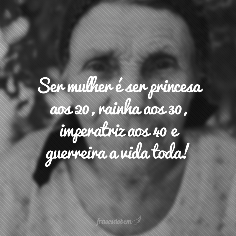 Ser mulher é ser princesa aos 20, rainha aos 30, imperatriz aos 40 e guerreira a vida toda!