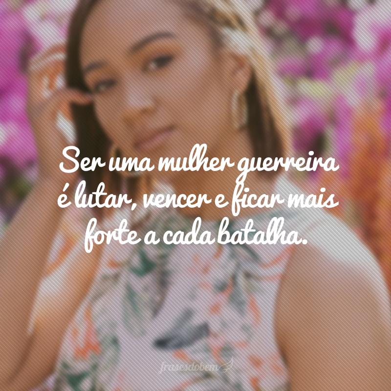 Ser uma mulher guerreira é lutar, vencer e ficar mais forte a cada batalha.