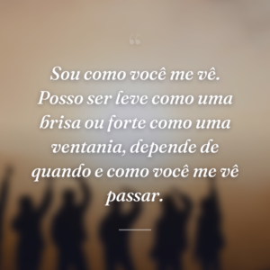 Sou como você me vê. Posso ser leve como uma brisa ou forte como uma ventania, depende de quando e como você me vê passar.