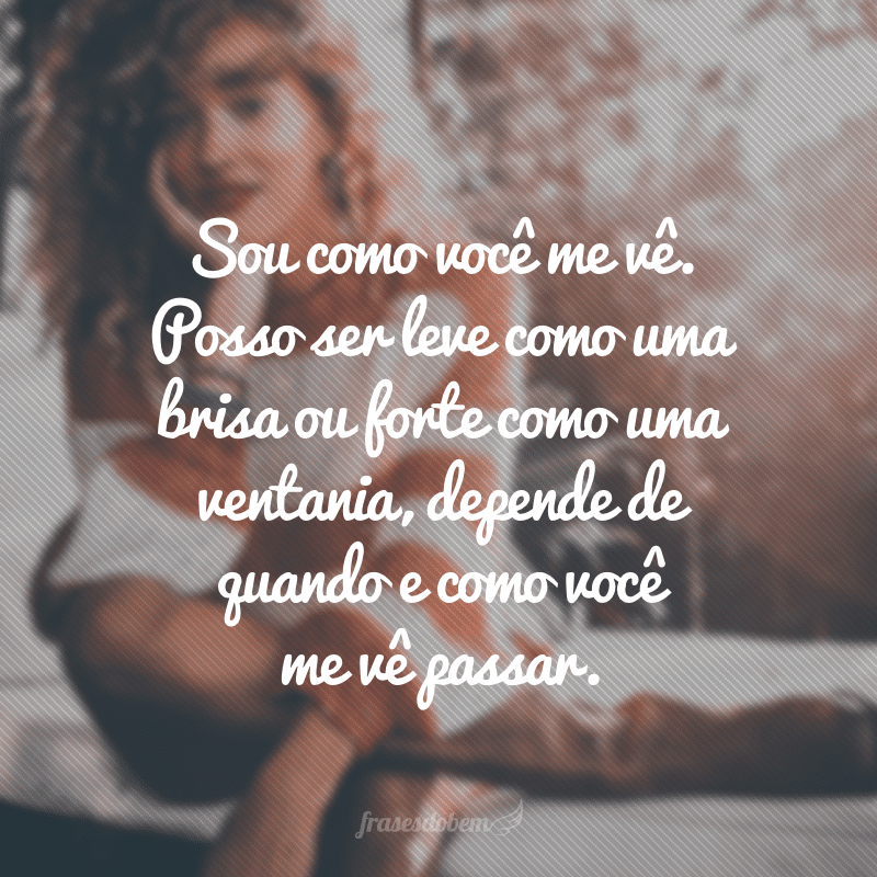 Sou como você me vê. Posso ser leve como uma brisa ou forte como uma ventania, depende de quando e como você me vê passar. 