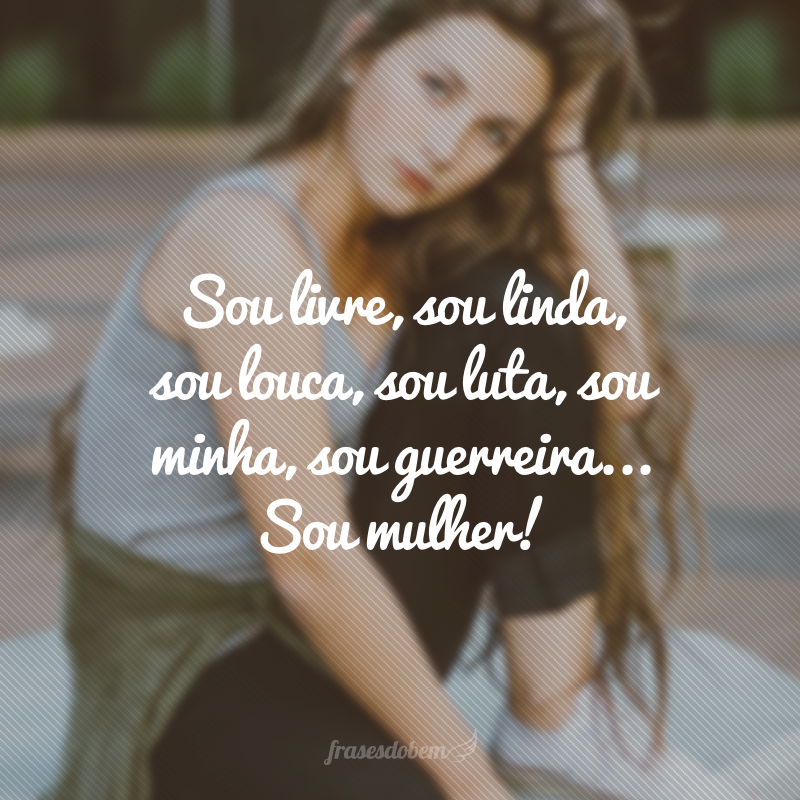 Sou livre, sou linda, sou louca, sou luta, sou minha, sou guerreira... Sou mulher!